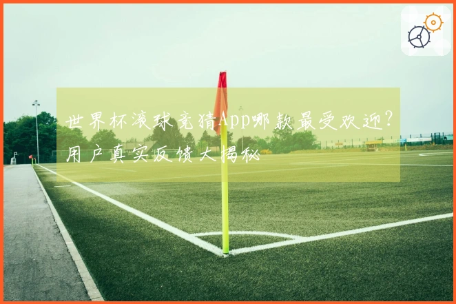 世界杯滚球竞猜App哪款最受欢迎？用户真实反馈大揭秘